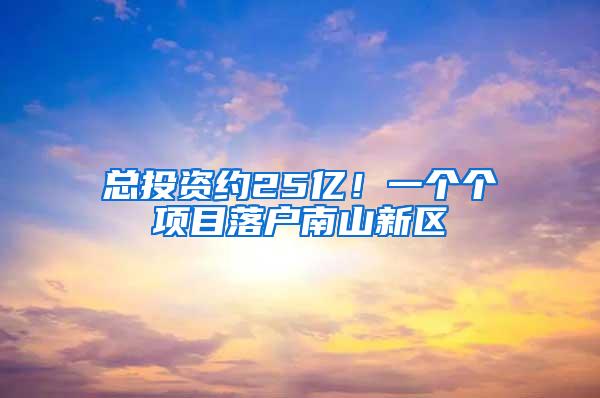 总投资约25亿！一个个项目落户南山新区