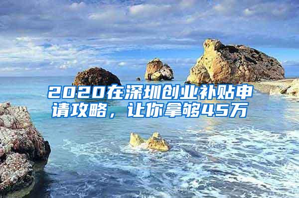 2020在深圳创业补贴申请攻略，让你拿够45万