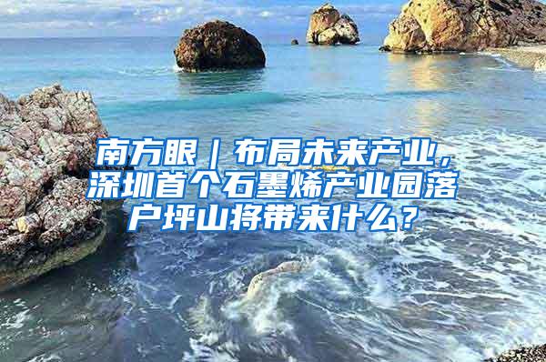 南方眼｜布局未来产业，深圳首个石墨烯产业园落户坪山将带来什么？