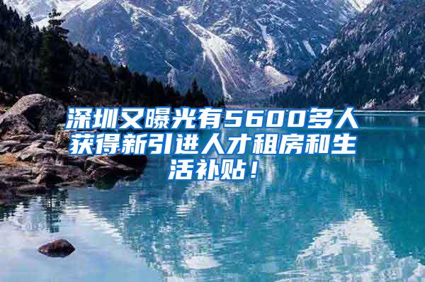 深圳又曝光有5600多人获得新引进人才租房和生活补贴！