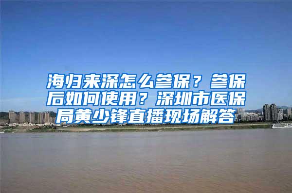 海归来深怎么参保？参保后如何使用？深圳市医保局黄少锋直播现场解答