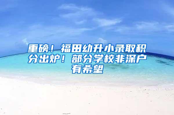 重磅！福田幼升小录取积分出炉！部分学校非深户有希望