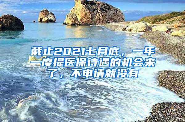 截止2021七月底，一年一度提医保待遇的机会来了，不申请就没有