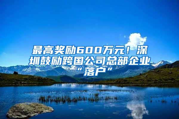 最高奖励600万元！深圳鼓励跨国公司总部企业“落户”