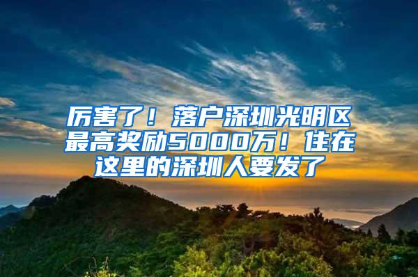 厉害了！落户深圳光明区最高奖励5000万！住在这里的深圳人要发了