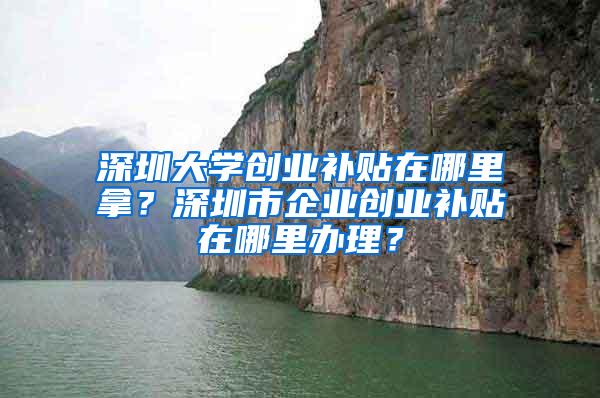 深圳大学创业补贴在哪里拿？深圳市企业创业补贴在哪里办理？