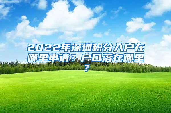 2022年深圳积分入户在哪里申请？户口落在哪里？