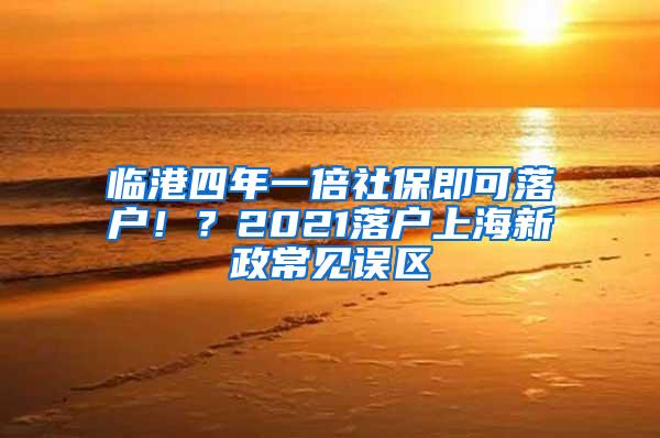 临港四年一倍社保即可落户！？2021落户上海新政常见误区