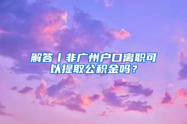 解答丨非广州户口离职可以提取公积金吗？