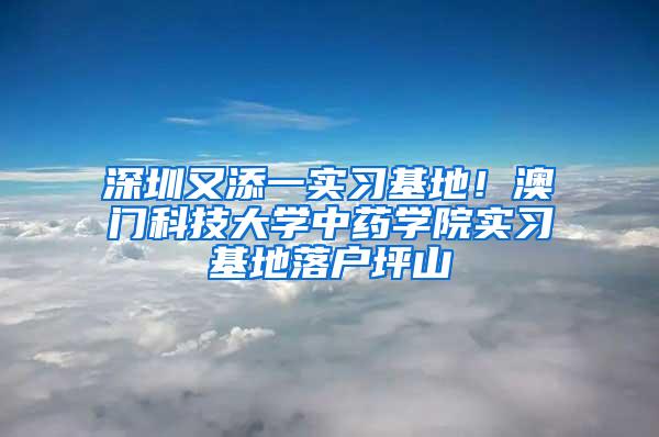 深圳又添一实习基地！澳门科技大学中药学院实习基地落户坪山