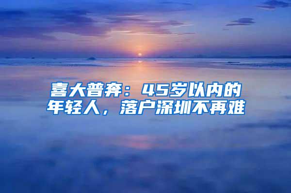 喜大普奔：45岁以内的年轻人，落户深圳不再难