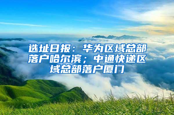 选址日报：华为区域总部落户哈尔滨；中通快递区域总部落户厦门