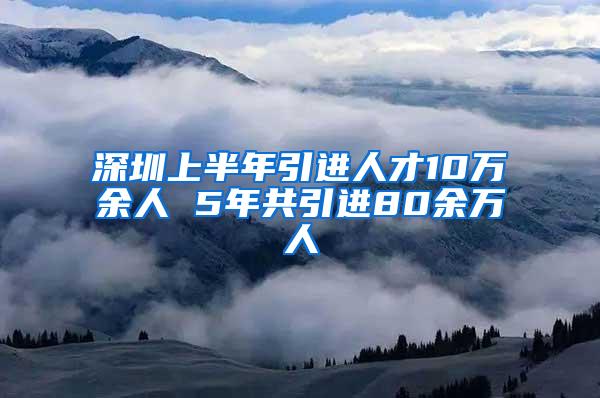 深圳上半年引进人才10万余人 5年共引进80余万人