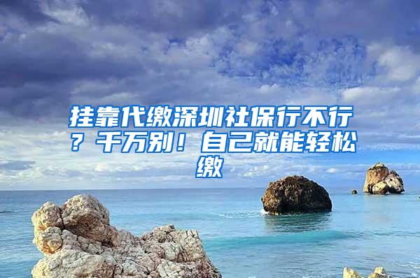 挂靠代缴深圳社保行不行？千万别！自己就能轻松缴