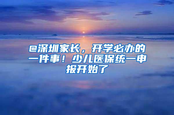 @深圳家长，开学必办的一件事！少儿医保统一申报开始了