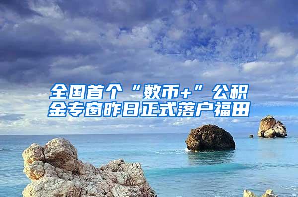 全国首个“数币+”公积金专窗昨日正式落户福田