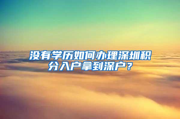 没有学历如何办理深圳积分入户拿到深户？