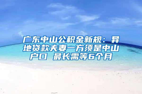 广东中山公积金新规：异地贷款夫妻一方须是中山户口 最长需等6个月