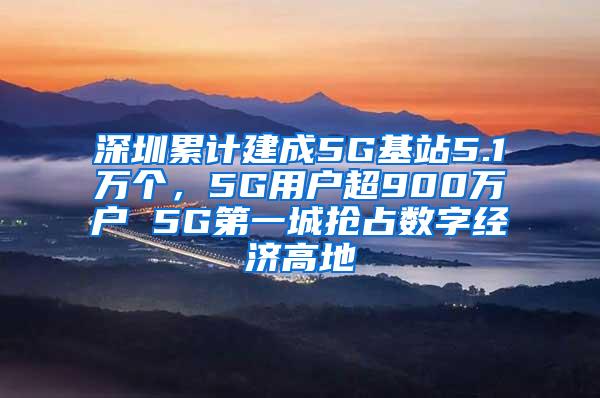 深圳累计建成5G基站5.1万个，5G用户超900万户 5G第一城抢占数字经济高地