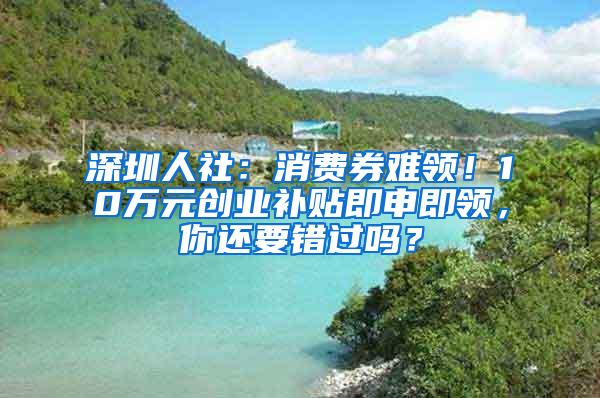 深圳人社：消费券难领！10万元创业补贴即申即领，你还要错过吗？