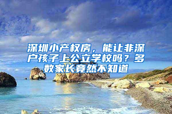 深圳小产权房，能让非深户孩子上公立学校吗？多数家长竟然不知道