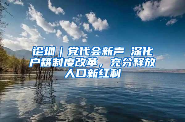 论圳｜党代会新声⑥深化户籍制度改革，充分释放人口新红利