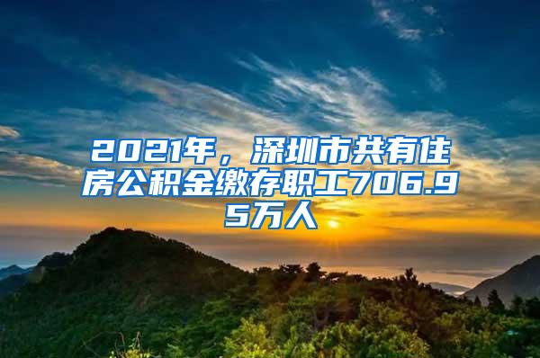 2021年，深圳市共有住房公积金缴存职工706.95万人