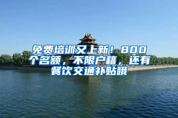 免费培训又上新！800个名额，不限户籍，还有餐饮交通补贴哦