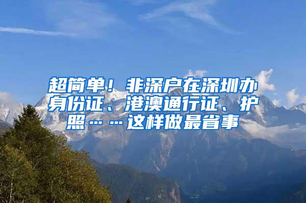 超简单！非深户在深圳办身份证、港澳通行证、护照……这样做最省事