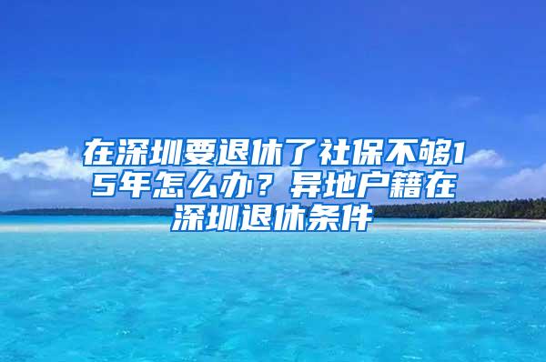 在深圳要退休了社保不够15年怎么办？异地户籍在深圳退休条件