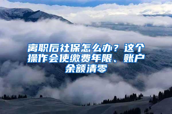 离职后社保怎么办？这个操作会使缴费年限、账户余额清零