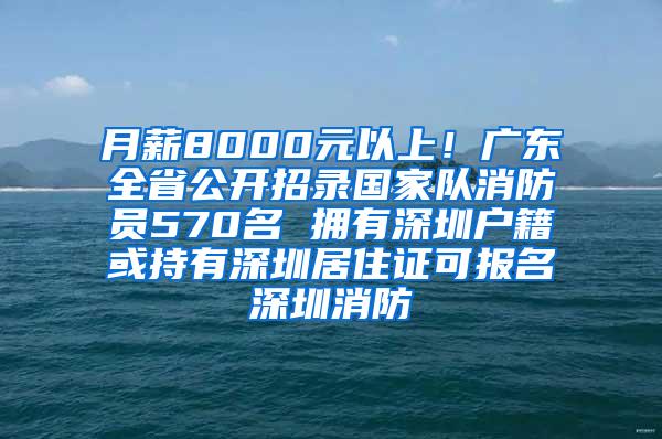 月薪8000元以上！广东全省公开招录国家队消防员570名 拥有深圳户籍或持有深圳居住证可报名深圳消防