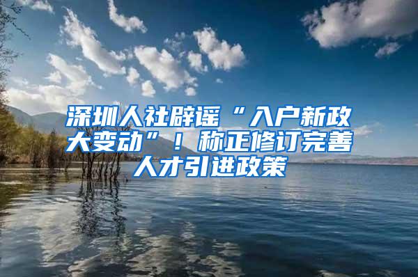 深圳人社辟谣“入户新政大变动”！称正修订完善人才引进政策