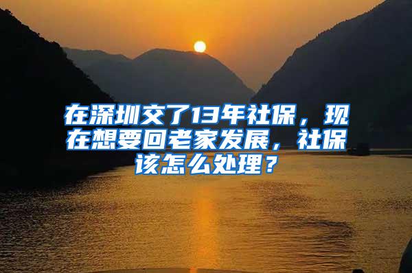 在深圳交了13年社保，现在想要回老家发展，社保该怎么处理？