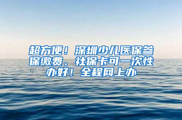 超方便！深圳少儿医保参保缴费、社保卡可一次性办好！全程网上办