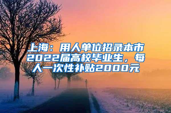 上海：用人单位招录本市2022届高校毕业生，每人一次性补贴2000元