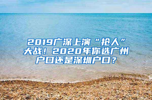 2019广深上演“抢人”大战！2020年你选广州户口还是深圳户口？