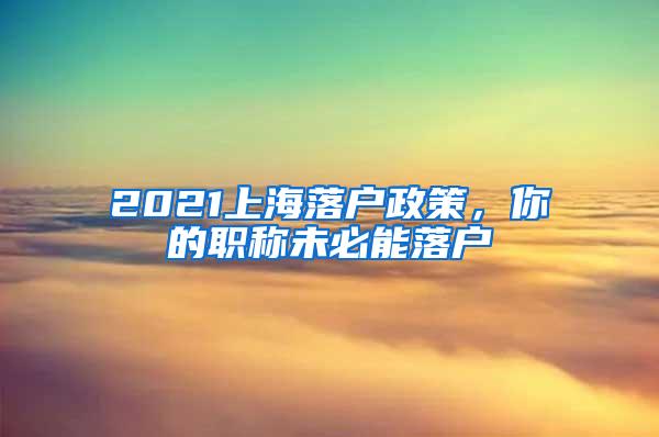 2021上海落户政策，你的职称未必能落户