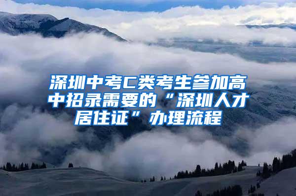 深圳中考C类考生参加高中招录需要的“深圳人才居住证”办理流程