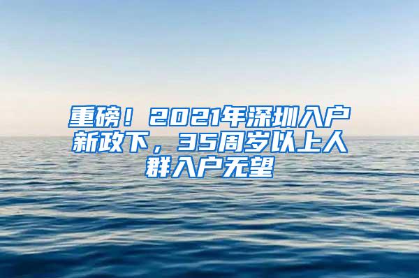 重磅！2021年深圳入户新政下，35周岁以上人群入户无望