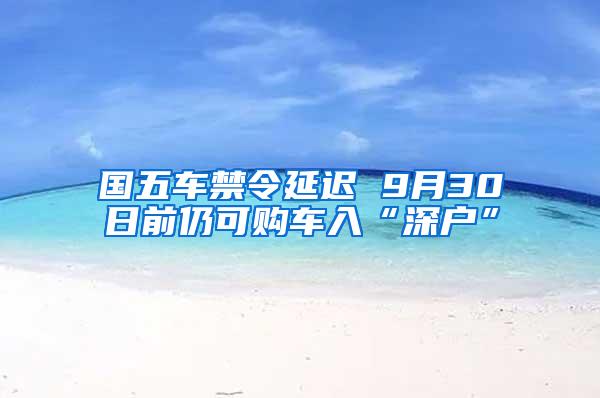 国五车禁令延迟 9月30日前仍可购车入“深户”