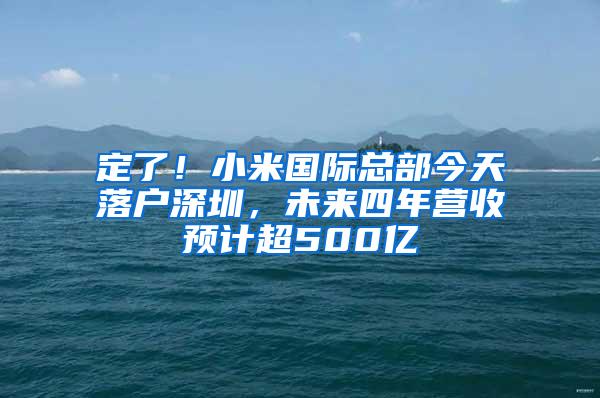 定了！小米国际总部今天落户深圳，未来四年营收预计超500亿