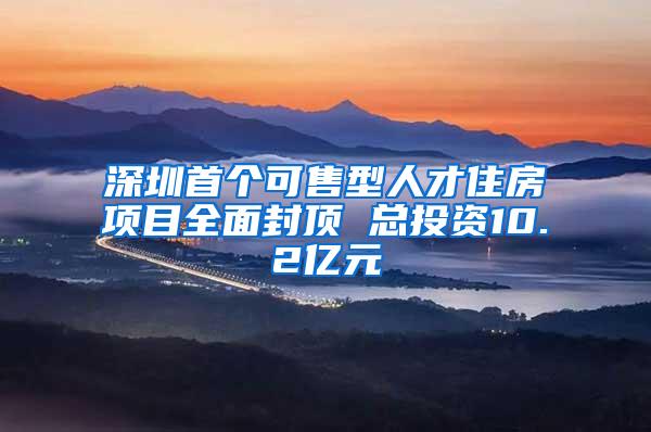 深圳首个可售型人才住房项目全面封顶 总投资10.2亿元