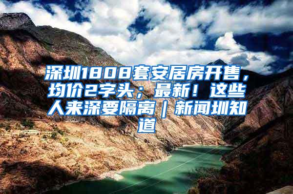 深圳1808套安居房开售，均价2字头；最新！这些人来深要隔离｜新闻圳知道