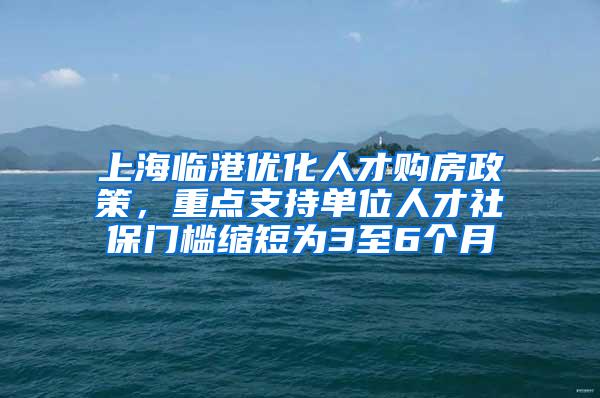 上海临港优化人才购房政策，重点支持单位人才社保门槛缩短为3至6个月