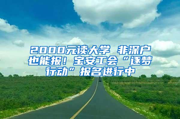 2000元读大学 非深户也能报！宝安工会“逐梦行动”报名进行中