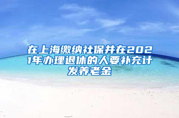 在上海缴纳社保并在2021年办理退休的人要补充计发养老金