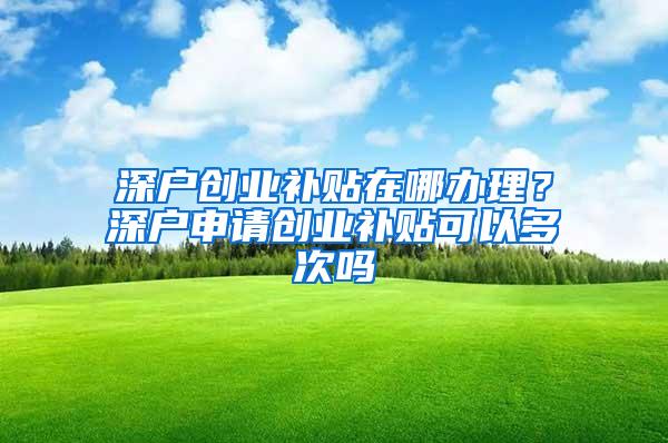 深户创业补贴在哪办理？深户申请创业补贴可以多次吗