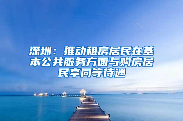 深圳：推动租房居民在基本公共服务方面与购房居民享同等待遇