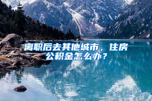 离职后去其他城市，住房公积金怎么办？